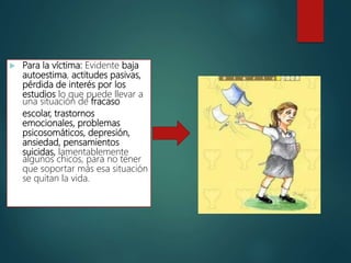  Para la víctima: Evidente baja
autoestima, actitudes pasivas,
pérdida de interés por los
estudios lo que puede llevar a
una situación de fracaso
escolar, trastornos
emocionales, problemas
psicosomáticos, depresión,
ansiedad, pensamientos
suicidas, lamentablemente
algunos chicos, para no tener
que soportar más esa situación
se quitan la vida.
 