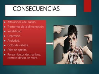 CONSECUENCIAS
 Alteraciones del sueño.
 Trastornos de la alimentación.
 Irritabilidad.
 Depresión.
 Ansiedad.
 Dolor de cabeza.
 Falta de apetito.
 Pensamientos destructivos,
como el deseo de morir.
 