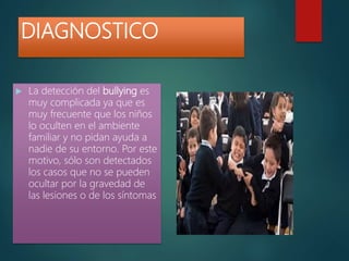 DIAGNOSTICO
 La detección del bullying es
muy complicada ya que es
muy frecuente que los niños
lo oculten en el ambiente
familiar y no pidan ayuda a
nadie de su entorno. Por este
motivo, sólo son detectados
los casos que no se pueden
ocultar por la gravedad de
las lesiones o de los síntomas
 