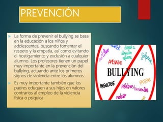 PREVENCIÓN
 La forma de prevenir el bullying se basa
en la educación a los niños y
adolescentes, buscando fomentar el
respeto y la empatía, así como evitando
el hostigamiento y exclusión a cualquier
alumno. Los profesores tienen un papel
muy importante en la prevención del
bullying, actuando ante los primeros
signos de violencia entre los alumnos.
 Es muy importante también que los
padres eduquen a sus hijos en valores
contrarios al empleo de la violencia
física o psíquica
 