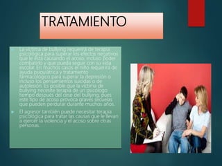TRATAMIENTO
 La víctima de bullying requerirá de terapia
psicológica para superar los efectos negativos
que le está causando el acoso, incluso poder
combatirlo y que pueda seguir con su vida
escolar. En muchos casos el niño requerirá de
ayuda psiquiátrica y tratamiento
farmacológico para superar la depresión o
incluso los pensamientos suicidas o de
autolesión. Es posible que la víctima de
bullying necesite terapia de un psicólogo
tiempo después del cese del bullying, pues
este tipo de acoso provoca graves secuelas
que pueden perdurar durante muchos años.
 El agresor también puede necesitar terapia
psicológica para tratar las causas que le llevan
a ejercer la violencia y el acoso sobre otras
personas.
 