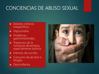 CONCIENCIAS DE ABUSO SEXUAL
 Dolores crónicos
inespecíficos.
 Hipocondría.
 Problemas
gastrointestinales.
 Trastornos de la
conducta alimentaria,
especialmente bulimia.
 Intentos de suicidio.
 Consumo de alcohol o
drogas.
 Desconfianza.
 