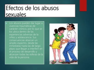 Efectos de los abusos
sexuales
 Los abusos pueden dar lugar a
vivencias traumáticas de
carácter crónico, por lo que se
los ubica dentro de las
experiencias adversas de la
niñez y adolescencia. Sus
consecuencias abarcan un
amplio espectro, desde las
inmediatas hasta las de largo
plazo que llegan a interferir en
el proceso de desarrollo y
alcanzan todas las esferas de la
vida de la persona.
 