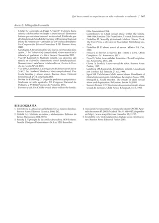 Qué hacer cuando se sospecha que un niño es abusado sexualmente / 367
- Chetjer S, Ganduglia A, Paggi P, Viar JP. Violencia hacia
niños y adolescentes: maltrato y abuso sexual. Elementos
básicos para su atención en el sector salud. Publicado por
el Ministerio de Salud de la Nación y el Programa Regional
Piloto de Prevención y Atención de la Violencia Intrafami-
liar Cooperación Técnico Financiero B.I.D. Buenos Aires,
2000.
- Ganduglia A. Revinculación: una nueva oportunidad para
quién...?. En: Volnovich J (compilador): Abuso sexual en la
infancia, el quehacer y la ética. Lumen Humanitas 2002.
- Viar JP, Lamberti S. Maltrato infantil. Los derechos del
niño/a en el derecho comunitario y en el derecho judicial.
Buenos Aires: Lexis Nexis. Abeledo Perrot, Revista de Dere-
cho de Familia Nº 24. 2003.
- Viar JPM, Lamberti S. La obligación de denunciar en la ley
24.417. En: Lamberti Sánchez y Viar (compiladores). Vio-
lencia familiar y abuso sexual. Buenos Aires: Editorial
Universidad, 2ª ed. ampliada 2003.
- Becher de Goldberg D. Urgencia pediátrica-psiquiátrica.
Síndrome de niño apaleado. XII Congreso Nacional de
Pediatría y XVI Río Platense de Pediatría, 1974.
- Furrniss y col. En: Childs sexual abuse within the family.
Ciba Foundation 1984.
- Contributors to: Child sexual abuse within the family.
1984-1986.London:CibaFuondation.TavistokPublications.
- Finkelhor D. Sexually victimized children. Nueva York:
The Free Press, a division of Macmillan Publishing Co.,
1979.
- Finkelhor D. El abuso sexual al menor. México: Ed. Pax,
1980.
- Freud S. El horror al incesto. En: Totem y Tabú. Obras
Completas. Ed. Amorrortu, 1913.
- Freud S. Sobre la sexualidad femenina. Obras Completas.
Ed. Amorrortu, 1931; 234.
- Glaser D, Frosh S. Abuso sexual de niños. Buenos Aires:
Paidós, 1997.
- Goldberg DB, Kuitca ML. K Maltrato infantil. Una deuda
con la niñez. Ed. Privada. 2ª. ed., 1999.
- Sgroi SM. Validation of child sexual abuse. Handbook of
clinical intervention in child abuse. Lexington: Mass, 1982.
- Shengold L. Sould murder. The effects of child sexual
abuse and deprivation. Ballantine, Books Ed,1989.
- Summit Roland C. El Síndrome de acomodación del abuso
sexual de menores. Child Abuse  Neglect, vol 7, 1983.
ANEXO 2. Bibliografía de consulta
BIBLIOGRAFÍA
1. Intebi Irene V. Abuso sexual infantil. En las mejores familias.
Buenos Aires: Editorial Granica, 1988; 262.
2. Abdalá AL. Maltrato en niños y adolescentes. Editores de
Textos Mexicanos 2004; 90-92.
3. Barudy J. Tipología de la familia abusadora. SOS Enfants.
Famille Cliniques Universitaires St. Luc 1200 Bruxelles.
4. AsociaciónAccióncontralapornografíainfantil(ACPI).Apar-
tadodecorreos43.28670.Madrid:Tfo.:916166917;disponible
en: http://www.a.acpi@terra.es Consulta: 15/12/05.
5. Teubal R y cols. Violencia familiar, trabajo social e institucio-
nes. Buenos Aires: Editorial Paidós 2001.
 