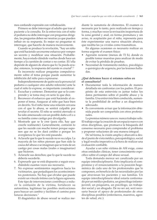 Qué hacer cuando se sospecha que un niño es abusado sexualmente / 363
mos confundir expresión con verbalización.
Primero se debe interrogar al adulto que trae al
paciente a la consulta. En la entrevista con el niño
el pediatra no debe interrogar con preguntas dirigi-
das, las preguntas deben ser neutras ya que pueden
influir en su respuesta. Es mejor no preguntar ni
interrogar, que hacerlo de manera inconveniente.
Cuando se produce la revelación, “hay un niño
que está haciendo un enorme esfuerzo por romper
un secreto y modificar una situación. Probable-
mente, haya estado dándole vueltas desde hace un
tiempo a la cuestión de contar o no contar. El/ella
depende de alguien de afuera que lo/la pueda ayu-
dar; entonces, la respuesta del oyente es crucial”.5
Es incorrecto realizar preguntas compulsiva-
mente sobre el tema porque puede aumentar la
inhibición del niño para expresarse.
Independientementedequiénsealapersona(el
pediatra o cualquier otro adulto referente) ante la
cual el niño lo exprese, es importante considerar:
1. Escuchar y contener. Demostrar que se lo com-
prende y se toma muy en serio lo que dice.
2. Reconocer el esfuerzo que está haciendo al ex-
poner el tema. Asegurar al niño que hace bien
en decirlo. Si el niño tiene una relación cercana
con el que lo abusa, se sentirá culpable por
revelar el secreto. El niño se sentirá aterrado si
ha sido amenazado con un posible daño a él o a
su familia como castigo por divulgarlo.
3. Mostrarle que se le cree (para ello, hay que
creerle realmente). Generalmente, contarán lo
que les sucede con mucho temor porque supo-
nen que no se les dará crédito o porque les
avergüenza lo que les está pasando.
4. Aclararle que lo que le sucede no es su culpa. La
mayoría de los niños piensan que han sido la
causa del abuso o se imaginan que se trata de un
castigo por cosas malas (reales o imaginarias)
que hicieron.
5. Aclararle sus derechos; que lo que le sucede no
debería sucederle.
6. Expresarle que se está dispuesto a seguir escu-
chándolo cuantas veces sea necesario.
7. No expresar sentimientos negativos hacia los
victimarios, que perjudiquen los acontecimien-
tos posteriores. No hay que olvidar que puede
existir un vínculo íntimo con la figura agresora.
Este tipo de intervenciones contribuye a redu-
cir la confusión de la víctima, fortalecen su
autoestima, legitiman las posibles motivaciones
para buscar un cambio y facilitan el camino para
futuras decisiones.5
El diagnóstico de abuso sexual se realiza me-
diante la sumatoria de elementos. El examen es
necesario por lo tanto, pero realizado en tiempo y
forma, y muchas veces la revisación inoportuna de
la zona genital y anal, en forma prematura y sin
aviso, ni aceptación por el niño, representa para
éste experimentar una nueva situación abusiva,
que reedita las ya vividas como traumáticas.
En algunas ocasiones es necesario realizar en
forma urgente el examen físico:
• Agresión reciente (menos de 72 h), donde es
posible tomar muestras para analizar de modo
de evitar la pérdida de pruebas.
• Necesidad de tratamiento médico, psicológico
o quirúrgico de urgencia, por las lesiones halla-
das.
¿Qué debemos hacer si estamos solos en
el consultorio?
• Documentar toda la información de manera
detallada sin confrontar con los padres. El pro-
pósito de esta entrevista es juntar todos los
datos pertinentes sobre el posible abuso y la
familia. Una entrevista bien conducida, aumen-
ta la posibilidad de arribar a un diagnóstico
adecuado.
• Es conveniente avisar que la información obte-
nida puede ser compartida con otros profesio-
nales.
La premisa número uno es: nunca trabajar solo.
Eltrabajoexigelacreacióndeunespacionuevocon
otras disciplinas, que promueva la búsqueda del
consenso necesario para comprender el problema
y proponer soluciones de una manera integral.
De tal forma, la visión amplia y abarcativa des-
deelpuntodevistamédico,psicopatológico,social
y legal resulta imperativa a la hora de realizar una
evaluación confiable.
Ayudar a un niño víctima de ASI exige, como
otras entidades clínicas, tener conocimiento espe-
cífico sobre el campo del abuso sexual.
Toda demanda merece ser canalizada por un
equipo interdisciplinario. Esto implicaría el com-
promiso y el renunciamiento a la posición hege-
mónica de cada uno de los profesionales que lo
componen, en beneficio de las necesidades por las
que atraviesan los pacientes y sus familias. Un
equipo interdisciplinario ideal estaría conforma-
do por un médico pediatra, un ginecólogo infanto-
juvenil, un psiquiatra, un psicólogo, un trabaja-
dor social y un abogado. De no ser así, será nece-
sario buscar el apoyo de profesionales de otras
disciplinas posibles (enfermeros, maestros, agen-
tes de salud, etc.).
 