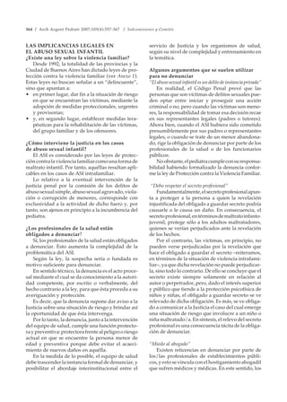 364 / Arch Argent Pediatr 2007;105(4):357-367 / Subcomisiones y Comités
LAS IMPLICANCIAS LEGALES EN
EL ABUSO SEXUAL INFANTIL
¿Existe una ley sobre la violencia familiar?
Desde 1992, la totalidad de las provincias y la
Ciudad de Buenos Aires han dictado leyes de pro-
tección contra la violencia familiar (ver Anexo 1).
Estas leyes no buscan señalar a un “delincuente”,
sino que apuntan a:
• en primer lugar, dar fin a la situación de riesgo
en que se encuentran las víctimas, mediante la
adopción de medidas proteccionales, urgentes
y provisorias;
• y, en segundo lugar, establecer medidas tera-
péuticas para la rehabilitación de las víctimas,
del grupo familiar y de los ofensores.
¿Cómo interviene la justicia en los casos
de abuso sexual infantil?
El ASI es considerado por las leyes de protec-
cióncontralaviolenciafamiliarcomounaformade
maltrato infantil. Por tanto, aquéllas resultan apli-
cables en los casos de ASI intrafamiliar.
Lo relativo a la eventual intervención de la
justicia penal por la comisión de los delitos de
abusosexualsimple,abusosexualagravado,viola-
ción o corrupción de menores, corresponde con
exclusividad a la actividad de dicho fuero y, por
tanto, son ajenos en principio a la incumbencia del
pediatra.
¿Los profesionales de la salud están
obligados a denunciar?
Sí, los profesionales de la salud están obligados
a denunciar. Esto aumenta la complejidad de la
problemática del ASI.
Según la ley, la sospecha seria o fundada es
motivo suficiente para denunciar.
En sentido técnico, la denuncia es el acto proce-
sal mediante el cual se da conocimiento a la autori-
dad competente, por escrito o verbalmente, del
hecho contrario a la ley, para que ésta proceda a su
averiguación y protección.
Es decir, que la denuncia supone dar aviso a la
Justicia sobre una situación de riesgo y brindar así
la oportunidad de que ésta intervenga.
Por lo tanto, la denuncia, junto a la intervención
del equipo de salud, cumple una función protecto-
raypreventiva:protectorafrentealpeligrooriesgo
actual en que se encuentre la persona menor de
edad y preventiva porque debe evitar el acaeci-
miento de nuevos daños en aquélla.
En la medida de lo posible, el equipo de salud
debe trascender la instancia formal de denunciar, y
posibilitar el abordaje interinstitucional entre el
servicio de Justicia y los organismos de salud,
según su nivel de complejidad y entrenamiento en
la temática.
Algunos argumentos que se suelen utilizar
para no denunciar
“Elabusosexualinfantilesundelitodeinstanciaprivada”
En realidad, el Código Penal prevé que las
personas que son víctimas de delitos sexuales pue-
den optar entre iniciar y proseguir una acción
criminal o no, pero cuando las víctimas son meno-
res, la responsabilidad de tomar esa decisión recae
en sus representantes legales (padres o tutores).
Ahora bien, cuando el ASI hubiera sido cometido
presumiblemente por sus padres o representantes
legales, o cuando se trate de un menor abandona-
do, rige la obligación de denunciar por parte de los
profesionales de la salud o de los funcionarios
públicos.
Noobstante,elpediatracumpleconsuresponsa-
bilidad habiendo formalizado la denuncia confor-
me la ley de Protección contra la Violencia Familiar.
“Debo respetar el secreto profesional”
Fundamentalmente,elsecretoprofesionalapun-
ta a proteger a la persona a quien la revelación
injustificada del obligado a guardar secreto podría
causarle o le causa un daño. En consecuencia, el
secretoprofesional,entérminosdemaltratoinfanto-
juvenil, protege sólo a los adultos maltratadores,
quienes se verían perjudicados ante la revelación
de los hechos.
Por el contrario, las víctimas, en principio, no
pueden verse perjudicadas por la revelación que
hace el obligado a guardar el secreto –reiteramos,
en términos de la situación de violencia intrafami-
liar–, ya que dicha revelación no puede perjudicar-
la, sino todo lo contrario. De ello se concluye que el
secreto existe siempre solamente en relación al
autor o perpetrador, pero, dado el interés superior
y público que tiende a la protección psicofísica de
niños y niñas, el obligado a guardar secreto se ve
relevado de dicha obligación. Es más, se ve obliga-
do a comunicar a la Justicia el caso del cual emerge
una situación de riesgo que involucre a un niño o
niñamaltratado/a.Ensíntesis,elrelevodelsecreto
profesional es una consecuencia tácita de la obliga-
ción de denunciar.
“Miedo al abogado”
Existen reticencias en denunciar por parte de
los/las profesionales de establecimientos públi-
cos, y esto se vincula con el hostigamiento abogadil
que sufren médicos y médicas. En este sentido, los
 