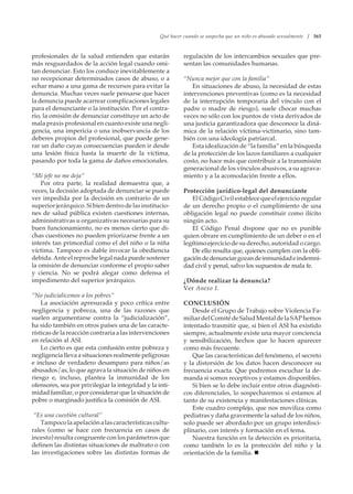 Qué hacer cuando se sospecha que un niño es abusado sexualmente / 365
profesionales de la salud entienden que estarán
más resguardados de la acción legal cuando omi-
tan denunciar. Esto los conduce inevitablemente a
no recepcionar determinados casos de abuso, o a
echar mano a una gama de recursos para evitar la
denuncia. Muchas veces suele pensarse que hacer
la denuncia puede acarrear complicaciones legales
para el denunciante o la institución. Por el contra-
rio, la omisión de denunciar constituye un acto de
mala praxis profesional en cuanto existe una negli-
gencia, una impericia o una inobservancia de los
deberes propios del profesional, que puede gene-
rar un daño cuyas consecuencias pueden ir desde
una lesión física hasta la muerte de la víctima,
pasando por toda la gama de daños emocionales.
“Mi jefe no me deja”
Por otra parte, la realidad demuestra que, a
veces, la decisión adoptada de denunciar se puede
ver impedida por la decisión en contrario de un
superior jerárquico. Si bien dentro de las institucio-
nes de salud pública existen cuestiones internas,
administrativas u organizativas necesarias para su
buen funcionamiento, no es menos cierto que di-
chas cuestiones no pueden priorizarse frente a un
interés tan primordial como el del niño o la niña
víctima. Tampoco es dable invocar la obediencia
debida.Anteelreprochelegalnadapuedesostener
la omisión de denunciar conforme el propio saber
y ciencia. No se podrá alegar como defensa el
impedimento del superior jerárquico.
“No judicialicemos a los pobres”
La asociación apresurada y poco crítica entre
negligencia y pobreza, una de las razones que
suelen argumentarse contra la “judicialización”,
ha sido también en otros países una de las caracte-
rísticas de la reacción contraria a las intervenciones
en relación al ASI.
Lo cierto es que esta confusión entre pobreza y
negligencia lleva a situaciones realmente peligrosas
e incluso de verdadero desamparo para niños/as
abusados/as, lo que agrava la situación de niños en
riesgo e, incluso, plantea la inmunidad de los
ofensores, sea por privilegiar la integridad y la inti-
midad familiar, o por considerar que la situación de
pobre o marginado justifica la comisión de ASI.
“Es una cuestión cultural”
Tampocolaapelaciónalascaracterísticascultu-
rales (como se hace con frecuencia en casos de
incesto) resulta congruente con los parámetros que
definen las distintas situaciones de maltrato o con
las investigaciones sobre las distintas formas de
regulación de los intercambios sexuales que pre-
sentan las comunidades humanas.
“Nunca mejor que con la familia”
En situaciones de abuso, la necesidad de estas
intervenciones preventivas (como es la necesidad
de la interrupción temporaria del vínculo con el
padre o madre de riesgo), suele chocar muchas
veces no sólo con los puntos de vista derivados de
una justicia garantizadora que desconoce la diná-
mica de la relación víctima-victimario, sino tam-
bién con una ideología patriarcal.
Esta idealización de “la familia” en la búsqueda
de la protección de los lazos familiares a cualquier
costo, no hace más que contribuir a la transmisión
generacional de los vínculos abusivos, a su agrava-
miento y a la acomodación frente a ellos.
Protección jurídico-legal del denunciante
ElCódigoCivilestablecequeelejercicioregular
de un derecho propio o el cumplimiento de una
obligación legal no puede constituir como ilícito
ningún acto.
El Código Penal dispone que no es punible
quien obrare en cumplimiento de un deber o en el
legítimo ejercicio de su derecho, autoridad o cargo.
De ello resulta que, quienes cumplen con la obli-
gacióndedenunciargozandeinmunidadeindemni-
dad civil y penal, salvo los supuestos de mala fe.
¿Dónde realizar la denuncia?
Ver Anexo 1.
CONCLUSIÓN
Desde el Grupo de Trabajo sobre Violencia Fa-
miliardelComitédeSaludMentaldelaSAPhemos
intentado trasmitir que, si bien el ASI ha existido
siempre, actualmente existe una mayor conciencia
y sensibilización, hechos que lo hacen aparecer
como más frecuente.
Que las características del fenómeno, el secreto
y la distorsión de los datos hacen desconocer su
frecuencia exacta. Que podremos escuchar la de-
manda si somos receptivos y estamos disponibles.
Si bien se lo debe incluir entre otros diagnósti-
cos diferenciales, lo sospecharemos si estamos al
tanto de su existencia y manifestaciones clínicas.
Este cuadro complejo, que nos moviliza como
pediatras y daña gravemente la salud de los niños,
solo puede ser abordado por un grupo interdisci-
plinario, con interés y formación en el tema.
Nuestra función en la detección es prioritaria,
como también lo es la protección del niño y la
orientación de la familia. 
 