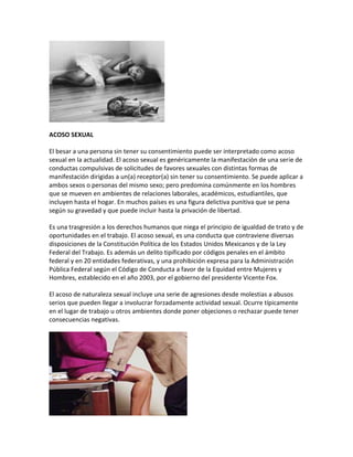 ACOSO SEXUAL
El besar a una persona sin tener su consentimiento puede ser interpretado como acoso
sexual en la actualidad. El acoso sexual es genéricamente la manifestación de una serie de
conductas compulsivas de solicitudes de favores sexuales con distintas formas de
manifestación dirigidas a un(a) receptor(a) sin tener su consentimiento. Se puede aplicar a
ambos sexos o personas del mismo sexo; pero predomina comúnmente en los hombres
que se mueven en ambientes de relaciones laborales, académicos, estudiantiles, que
incluyen hasta el hogar. En muchos países es una figura delictiva punitiva que se pena
según su gravedad y que puede incluir hasta la privación de libertad.
Es una trasgresión a los derechos humanos que niega el principio de igualdad de trato y de
oportunidades en el trabajo. El acoso sexual, es una conducta que contraviene diversas
disposiciones de la Constitución Política de los Estados Unidos Mexicanos y de la Ley
Federal del Trabajo. Es además un delito tipificado por códigos penales en el ámbito
federal y en 20 entidades federativas, y una prohibición expresa para la Administración
Pública Federal según el Código de Conducta a favor de la Equidad entre Mujeres y
Hombres, establecido en el año 2003, por el gobierno del presidente Vicente Fox.
El acoso de naturaleza sexual incluye una serie de agresiones desde molestias a abusos
serios que pueden llegar a involucrar forzadamente actividad sexual. Ocurre típicamente
en el lugar de trabajo u otros ambientes donde poner objeciones o rechazar puede tener
consecuencias negativas.
 