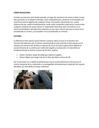 CÓMO REACCIONAR
Cuando una persona está siendo acosada, en lugar de reaccionar de manera obvia, lo que
hay que hacer es no dejarse intimidar, estar tranquilamente ,conservar la serenidad y ser
muy firme ante la negativa de cualquier chiste, insinuación, tocamiento etc.; poner
distancia de por medio inmediatamente; evitar estas compañías y denunciar cuanto antes
cualquier conducta de acoso sexual. Es importante mencionar que si la víctima no se
siente incomodada y aprueba esta conducta, en ese caso, solo en ese caso el acoso no es
considerado un crimen, y el acosador no es considerado un criminal.
ESTUPRO
La diferencia entre abuso sexual infantil y estupro radica en que en el primero son
menores de edad que aún no tienen conciencia de en qué consiste el acto sexual y en el
estupro son menores de 18 años y mayores de 12 en el cuál el sujeto activo obtiene el
consentimiento de su víctima por medio del engaño y la seducción. En este delito es
fundamental que la víctima no pase de 18 años. Sujetos:
 Activo: Hombre mayor de edad que realiza el engaño.
 Pasivo: Mujer que tenga más de 12 años de edad y menos de 18.
Por su duración: Es un delito instantáneo por que la acción delictiva se consuma en el
mismo momento de su realización y es perseguible únicamente por la petición de la parte
ofendida. (En este delito no existe violencia).
 
