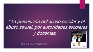 “ La prevención del acoso escolar y el
abuso sexual, por autoridades escolares
y docentes. ”
Mtra. En D. Juana Pineda Sánchez
 