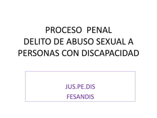 PROCESO PENAL
DELITO DE ABUSO SEXUAL A
PERSONAS CON DISCAPACIDAD
JUS.PE.DIS
FESANDIS
 