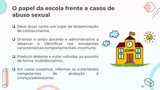 O papel da escola frente a casos de
abuso sexual
❑ Deve atuar como um lugar de disseminação
do conhecimento;
❑ Orientar o corpo docente e administrativo a
observar e identificar nos estudantes
características comportamentais incomuns;
❑ Produzir debates e aulas voltadas ao assunto
de forma multidisciplinar;
❑ Em casos suspeitos, informar as autoridades
competentes de proteção à
criança/adolescente.
15
 