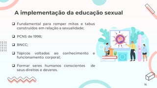 A implementação da educação sexual
❑ Fundamental para romper mitos e tabus
construídos em relação a sexualidade;
❑ PCNS de 1998;
❑ BNCC;
❑ Tópicos voltados ao conhecimento e
funcionamento corporal;
❑ Formar seres humanos conscientes de
seus direitos e deveres.
16
 