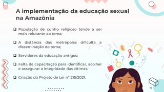 A implementação da educação sexual
na Amazônia
❑ População de cunho religioso tende a ser
mais relutante ao tema;
❑ A distância das metrópoles dificulta a
disseminação do tema;
❑ Servidores da educação antigos;
❑ Falta de capacitação para identificar, acolher
e assegurar a integridade das vítimas;
❑ Criação do Projeto de Lei nº 215/2021.
17
 
