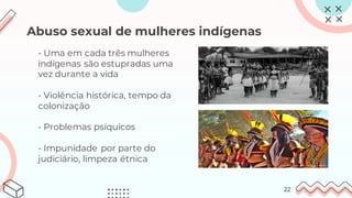 Abuso sexual de mulheres indígenas
- Uma em cada três mulheres
indígenas são estupradas uma
vez durante a vida
- Violência histórica, tempo da
colonização
- Problemas psíquicos
- Impunidade por parte do
judiciário, limpeza étnica
22
 