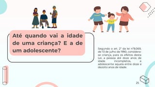 Segundo o art. 2° da lei n°8.069,
de 13 de julho de 1990, considera-
se criança, para os efeitos desta
Lei, a pessoa até doze anos de
idade incompletos, e
adolescente aquela entre doze e
dezoito anos de idade.
Até quando vai a idade
de uma criança? E a de
um adolescente?
25
 