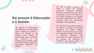 Do acesso à Educação
e à Saúde:
Art. 196. A saúde é direito de
todos e dever do Estado,
garantido mediante políticas
sociais e econômicas que visem
à redução do risco de doença e
de outros agravos e ao acesso
universal e igualitário às ações e
serviços para sua promoção,
proteção e recuperação.
Art. 197. São de relevância pública
as ações e serviços de saúde,
cabendo ao Poder Público
dispor, nos termos da lei, sobre
sua regulamentação, fiscalização
e controle, devendo sua
execução ser feita diretamente
ou através de terceiros e,
também, por pessoa física ou
jurídica de direito privado.
''No Brasil, a Constituição
de 1988 afirma a educação
como direito de todos e
dever do Estado e da
família. Este direito é
reafirmado pelo Estatuto
da Criança e do
Adolescente de 1990 e pela
Lei de Diretrizes e Bases da
Educação Nacional de
1996(...)"
26
 
