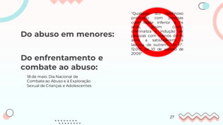 Do abuso em menores:
"Qualquer ato libidinoso
praticado com pessoas
com idade inferior a 14
anos, assim como
criminaliza a indução de
pessoas com menos de 14
anos a satisfazerem a
lascívia de outrem. Lei nº.
12.015, de 10 de agosto de
2009"
27
18 de maio: Dia Nacional de
Combate ao Abuso e à Exploração
Sexual de Crianças e Adolescentes
Do enfrentamento e
combate ao abuso:
 