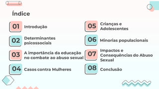 Determinantes
psicossociais
Introdução
A importância da educação
no combate ao abuso sexual
03
Casos contra Mulheres
Índice
02
01
04
05
06
07
08
Crianças e
Adolescentes
Impactos e
Consequências do Abuso
Sexual
Minorias populacionais
Conclusão
 