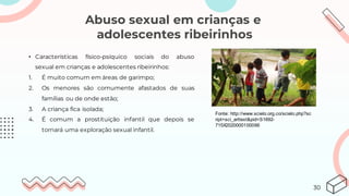 Abuso sexual em crianças e
adolescentes ribeirinhos
• Características físico-psíquico sociais do abuso
sexual em crianças e adolescentes ribeirinhos:
1. É muito comum em áreas de garimpo;
2. Os menores são comumente afastados de suas
famílias ou de onde estão;
3. A criança fica isolada;
4. É comum a prostituição infantil que depois se
tornará uma exploração sexual infantil.
Fonte: http://www.scielo.org.co/scielo.php?sc
ript=sci_arttext&pid=S1692-
715X2020000100066
30
 
