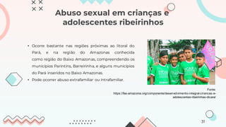 Abuso sexual em crianças e
adolescentes ribeirinhos
• Ocorre bastante nas regiões próximas ao litoral do
Pará, e na região do Amazonas conhecida
como região do Baixo Amazonas, compreendendo os
municípios Parintins, Barreirinha, e alguns municípios
do Pará inseridos no Baixo Amazonas.
• Pode ocorrer abuso extrafamiliar ou intrafamiliar.
Fonte:
https://fas-amazonia.org/componente/desenvolvimento-integral-criancas-e-
adolescentes-ribeirinhas-dicara/
31
 