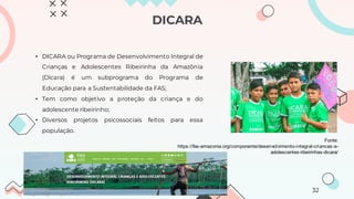 DICARA
• DICARA ou Programa de Desenvolvimento Integral de
Crianças e Adolescentes Ribeirinha da Amazônia
(Dicara) é um subprograma do Programa de
Educação para a Sustentabilidade da FAS;
• Tem como objetivo a proteção da criança e do
adolescente ribeirinho;
• Diversos projetos psicossociais feitos para essa
população.
Fonte:
https://fas-amazonia.org/componente/desenvolvimento-integral-criancas-e-
adolescentes-ribeirinhas-dicara/
32
 