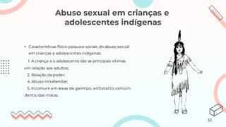 Abuso sexual em crianças e
adolescentes indígenas
• Características físico-psíquico sociais do abuso sexual
em crianças e adolescentes indígenas:
1. A criança e o adolescente são as principais vítimas
em relação aos adultos;
2. Relação de poder;
4. Abuso intrafamiliar;
5. Incomum em áreas de garimpo, entretanto, comum
dentro das matas.
33
 