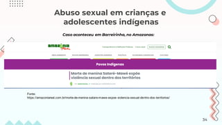 Abuso sexual em crianças e
adolescentes indígenas
Fonte:
https://amazoniareal.com.br/morte-de-menina-satare-mawe-expoe-violencia-sexual-dentro-dos-territorios/
Caso aconteceu em Barreirinha, no Amazonas:
34
 