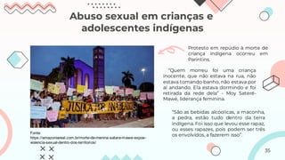Abuso sexual em crianças e
adolescentes indígenas
Fonte:
https://amazoniareal.com.br/morte-de-menina-satare-mawe-expoe-
violencia-sexual-dentro-dos-territorios/
Protesto em repúdio à morte de
criança indígena ocorreu em
Parintins.
“Quem morreu foi uma criança
inocente, que não estava na rua, não
estava tomando banho, não estava por
aí andando. Ela estava dormindo e foi
retirada da rede dela” - Moy Sateré-
Mawé, liderança feminina.
“São as bebidas alcóolicas, a maconha,
a pedra, estão tudo dentro da terra
indígena. Foi isso que levou esse rapaz,
ou esses rapazes, pois podem ser três
os envolvidos, a fazerem isso”.
35
 