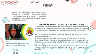 FUNAI
Desde 1967, a Fundação Nacional do Índio
(Funai) é o órgão indigenista oficial
responsável pela promoção e proteção
aos direitos dos povos indígenas de todo o
território nacional.
INSTRUÇÃO NORMATIVA Nº 1, DE 13 DE MAIO DE 2016
Estabelece normas e diretrizes para a atuação da Funai visando à
promoção e proteção dos direitos das crianças e jovens indígenas
e a efetivação do direito à convivência familiar e comunitária.
Art. 1º Editar a presente Instrução Normativa, que tem como
princípios basilares:
I - a promoção do direito à convivência familiar e comunitária;
II- a proteção de crianças e jovens indígenas em circunstância de
iminente ou consumado afastamento do convívio familiar ou
comunitário;
III - a proteção de crianças e jovens indígenas em situação de
violação aos direitos garantidos nos art. 227 e 231 da Constituição
Federal.
Fonte:
https://climainfo.org.br/2019/05/24/funai-
volta-para-o-ministerio-da-justica/
36
 