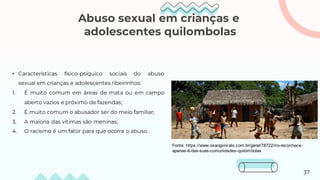 Abuso sexual em crianças e
adolescentes quilombolas
• Características físico-psíquico sociais do abuso
sexual em crianças e adolescentes ribeirinhos:
1. É muito comum em áreas de mata ou em campo
aberto vazios e próximo de fazendas;
2. É muito comum o abusador ser do meio familiar;
3. A maioria das vítimas são meninas;
4. O racismo é um fator para que ocorra o abuso.
Fonte: https://www.osaogoncalo.com.br/geral/78722/rio-reconhece-
apenas-6-das-suas-comunidades-quilombolas
37
 