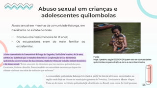 Abuso sexual em crianças e
adolescentes quilombolas
Abuso sexual em meninas da comunidade Kalunga, em
Cavalcante no estado de Goiás:
• Envolveu meninas menores de 18 anos;
• Os estupradores eram do meio familiar ou
extrafamiliar;
Fonte:
https://peabiru.org.br/2020/04/24/quem-sao-as-comunidades-
quilombolas-no-para-direito-a-terra-e-reconhecimento/
38
 