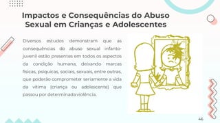 Impactos e Consequências do Abuso
Sexual em Crianças e Adolescentes
Diversos estudos demonstram que as
consequências do abuso sexual infanto-
juvenil estão presentes em todos os aspectos
da condição humana, deixando marcas
físicas, psíquicas, sociais, sexuais, entre outras,
que poderão comprometer seriamente a vida
da vítima (criança ou adolescente) que
passou por determinada violência.
46
 