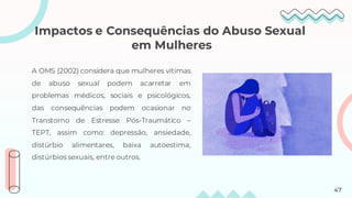 Impactos e Consequências do Abuso Sexual
em Mulheres
A OMS (2002) considera que mulheres vítimas
de abuso sexual podem acarretar em
problemas médicos, sociais e psicológicos,
das consequências podem ocasionar no
Transtorno de Estresse Pós-Traumático –
TEPT, assim como: depressão, ansiedade,
distúrbio alimentares, baixa autoestima,
distúrbios sexuais, entre outros.
47
 