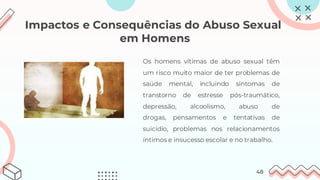 Impactos e Consequências do Abuso Sexual
em Homens
Os homens vítimas de abuso sexual têm
um risco muito maior de ter problemas de
saúde mental, incluindo sintomas de
transtorno de estresse pós-traumático,
depressão, alcoolismo, abuso de
drogas, pensamentos e tentativas de
suicídio, problemas nos relacionamentos
íntimos e insucesso escolar e no trabalho.
48
 