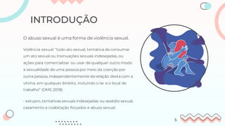 O abuso sexual é uma forma de violência sexual.
Violência sexual: “todo ato sexual, tentativa de consumar
um ato sexual ou insinuações sexuais indesejadas, ou
ações para comercializar ou usar de qualquer outro modo
a sexualidade de uma pessoa por meio da coerção por
outra pessoa, independentemente da relação desta com a
vítima, em qualquer âmbito, incluindo o lar e o local de
trabalho” (OMS 2018).
INTRODUÇÃO
- estupro, tentativas sexuais indesejadas ou assédio sexual,
casamento e coabitação forçados e abuso sexual.
5
 