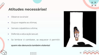 Atitudes necessárias!
▪ Observe os sinais!
▪ Ouçae respeite as vítimas;
▪ Jamais culpabilizea vítima;
▪ Defenda a educação sexual;
▪ Se lembrar é combater, se esquecer é permitir:
quem não denuncia também violenta!
51
 