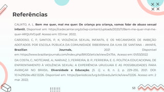 Referências
• CALIXTO, A. L. Bem me quer, mal me quer: De criança pra criança, vamos falar de abuso sexual
infantil. Disponível em: https://cedecainter.org.br/wp-content/uploads/2020/11/Bem-me-quer-mal-me-
quer-ARQUIVO.pdf. Acesso em: 03 mar. 2022;
1. CARDOSO, C, F; SANTOS, P, K; VIOLÊNCIA SEXUAL INFANTIL E OS MECANISMOS DE INIBIÇÃO
ADOTADOS POR ESCOLA PÚBLICA DA COMUNIDADE RIBEIRINHA DA ILHA DE SANTANA - AMAPÁ,
Brazilian Journals, 2021 Disponível
em: https://www.brazilianjournals.com/index.php/BRJD/article/view/24754, Acesso em: 01/03/2022
2. DA COSTA, C.; NOTEJANE, A.; NARVAZ, J.; FERREIRA, B. P.; FERREIRA, E. G. POLÍTICA EDUCACIONAL DE
ENFRENTAMENTO À VIOLÊNCIA SEXUAL: A EXPERIÊNCIA URUGUAIA E AS POSSIBILIDADES PARA
AVANÇAR NO BRASIL. Diversidade e Educação, [S. l.], v. 8, n. 2, p. 229–255, 2021. DOI:
10.14295/de.v8i2.12226. Disponível em: https://periodicos.furg.br/divedu/article/view/12226. Acesso em: 2
mar. 2022;
53
 