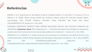 Referências
1. GOMES, J. M. A., Nascimento, V. do, Ribeiro, M. de N. S., Espírito Santo, F. H. do, Diniz, C. X., Souza, C. R. S., &
Ribeiro, E. E. (2020). Abuso sexual sofrido por mulheres idosas: relatos de vivências. Revista Kairós-
Gerontologia, 23(1), 323-339. ISSNprint 1516-2567. ISSNe 2176-901X. São Paulo (SP), Brasil:
FACHS/NEPE/PUC-SP. Acesso em 1 mar. 2022;
2. GOVERNO APRESENTA PROJETO PARA INSERIR EDUCAÇÃO SEXUAL NAS ESCOLAS PÚBLICAS DO
AMAZONAS. Amazonas Atual, 2021. Disponível em : < https://amazonasatual.com.br/governo-apresenta-
projeto-para-inserir-educacao-sexual-nas-escolas-publicas-do-amazonas/ >. Acesso em: 2 mar. 2022;
3. MENDES, M. J. G.; DENARI, F. E. Violência sexual contra pessoas com deficiência nos últimos 10 anos: uma
revisão sistemática. DOXA: Revista Brasileira de Psicologia e Educação, Araraquara, v. 22, n. 00, p. e021013,
2021. DOI: 10.30715/doxa.v22i00.15335. Disponível em:
https://periodicos.fclar.unesp.br/doxa/article/view/15335. Acesso em: 1 mar. 2022.;
54
 