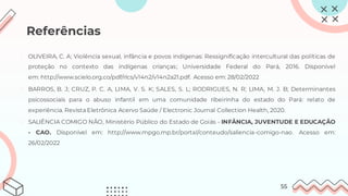 Referências
1. OLIVEIRA, C. A; Violência sexual, infância e povos indígenas: Ressignificação intercultural das políticas de
proteção no contexto das indígenas crianças; Universidade Federal do Pará, 2016. Disponível
em: http://www.scielo.org.co/pdf/rlcs/v14n2/v14n2a21.pdf. Acesso em: 28/02/2022
2. BARROS, B. J; CRUZ, P. C. A, LIMA, V. S. K; SALES, S. L; RODRIGUES, N. R; LIMA, M. J. B; Determinantes
psicossociais para o abuso infantil em uma comunidade ribeirinha do estado do Pará: relato de
experiência. Revista Eletrônica Acervo Saúde / Electronic Journal Collection Health, 2020.
3. SALIÊNCIA COMIGO NÃO, Ministério Público do Estado de Goiás - INFÂNCIA, JUVENTUDE E EDUCAÇÃO
- CAO. Disponível em: http://www.mpgo.mp.br/portal/conteudo/saliencia-comigo-nao. Acesso em:
26/02/2022
55
 