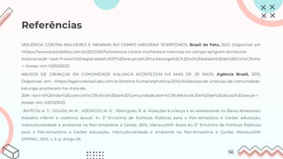 Referências
VIOLÊNCIA CONTRA MULHERES E MENINAS NO CAMPO SANGRAM TERRITÓRIOS, Brasil de Fato, 2021. Disponível em
<https://www.brasildefato.com.br/2021/06/14/violencia-contra-mulheres-e-meninas-no-campo-sangram-territorios-
tradicionais#:~:text=Foram%20registrados%2037%20estupros%20na,Kalunga%2C%20no%20estado%20de%20Goi%C3%A1s
.> Acesso em: 02/03/2022
ABUSOS DE CRIANÇAS DA COMUNIDADE KALUNGA ACONTECEM HÁ MAIS DE 20 ANOS, Agência Brasil, 2015.
Disponível em: <https://agenciabrasil.ebc.com.br/direitos-humanos/noticia/2015-04/abusos-de-criancas-da-comunidade-
kalunga-acontecem-ha-mais-de-
20#:~:text=A%20lider%20comunit%C3%A1ria%20da%20Comunidade,dom%C3%A9stico%20e%20de%20abuso%20sexual.>
Acesso em: 02/03/2022
. BATISTA, A. T. ; SOUZA, M. N. ; AZEVEDO, N. O. ; Rodrigues, R. A. Violações à criança e ao adolescente no Baixo Amazonas:
trabalho infantil e violência sexual. In: 3º Encontro de Políticas Públicas para a Pan-Amazônia e Caribe: educação,
interculturalidade e ambiente na Pan-Amazônia e Caribe, 2015, Manaus/AM. Anais do 3º Encontro de Políticas Públicas
para a Pan-Amazônia e Caribe: educação, interculturalidade e ambiente na Pan-Amazônia e Caribe. Manaus/AM:
EPPPAC, 2015. v. 3. p. Artigo 59.
56
 