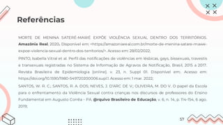 Referências
MORTE DE MENINA SATERÉ-MAWÉ EXPÕE VIOLÊNCIA SEXUAL DENTRO DOS TERRITÓRIOS.
Amazônia Real, 2020. Disponível em: <https://amazoniareal.com.br/morte-de-menina-satare-mawe-
expoe-violencia-sexual-dentro-dos-territorios/>. Acesso em: 28/02/2022;
PINTO, Isabella Vitral et al. Perfil das notificações de violências em lésbicas, gays, bissexuais, travestis
e transexuais registradas no Sistema de Informação de Agravos de Notificação, Brasil, 2015 a 2017.
Revista Brasileira de Epidemiologia [online]. v. 23, n. Suppl 01. Disponível em:. Acesso em:
https://doi.org/10.1590/1980-549720200006.supl.1. Acesso em: 1 mar. 2022;
SANTOS, W. R. C.; SANTOS, R. A. DOS; NEVES, J. D’ARC DE V.; OLIVEIRA, M. DO V. O papel da Escola
para o enfrentamento da Violência Sexual contra crianças nos discursos de professores do Ensino
Fundamental em Augusto Corrêa - PA. @rquivo Brasileiro de Educação, v. 6, n. 14, p. 114-154, 6 ago.
2019;
57
 