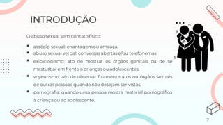 O abuso sexual sem contato físico:
▪ assédio sexual: chantagemou ameaça.
▪ abuso sexual verbal: conversas abertas e/ou telefonemas
▪ exibicionismo: ato de mostrar os órgãos genitais ou de se
masturbar em frente a criançasou adolescentes.
▪ voyeurismo: ato de observar fixamente atos ou órgãos sexuais
de outraspessoas quando não desejam ser vistas.
▪ pornografia: quando uma pessoa mostra material pornográfico
à criançaou ao adolescente.
INTRODUÇÃO
7
 