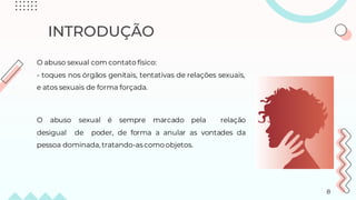 INTRODUÇÃO
O abuso sexual com contato físico:
- toques nos órgãos genitais, tentativas de relações sexuais,
e atos sexuais de forma forçada.
O abuso sexual é sempre marcado pela relação
desigual de poder, de forma a anular as vontades da
pessoa dominada, tratando-ascomo objetos.
8
 