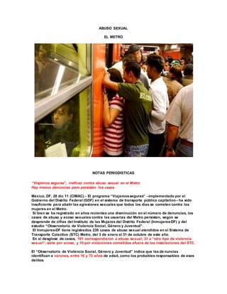 ABUSO SEXUAL
EL METRO
NOTAS PERIODISTICAS
“Viajemos seguras”, ineficaz contra abuso sexual en el Metro
Hay menos denuncias pero persisten los casos
México, DF, 28 dic 11 (CIMAC).- El programa “Viajemosseguras” –implementado por el
Gobierno del Distrito Federal (GDF) en el sistema de transporte público capitalino– ha sido
insuficiente para abatir las agresiones sexuales que todos los días se cometen contra las
mujeres en el Metro.
Si bien se ha registrado en años recientes una disminución en el número de denuncias, los
casos de abuso y acoso sexuales contra las usuarias del Metro persisten, según se
desprende de cifras del Instituto de las Mujeres del Distrito Federal (Inmujeres-DF) y del
estudio “Observatorio de Violencia Social, Género y Juventud”.
El Inmujeres-DF tiene registrados 239 casos de abuso sexual atendidos en el Sistema de
Transporte Colectivo (STC) Metro, del 3 de enero al 31 de octubre de este año.
En el desglose de casos, 191 correspondieron a abuso sexual; 31 a “otro tipo de violencia
sexual”; siete por acoso, y 10 por violaciones cometidas afuera de las instalaciones del STC.
El “Observatorio de Violencia Social, Género y Juventud” indica que las de nuncias
identifican a varones, entre 16 y 73 años de edad, como los probables responsables de esos
delitos.
 