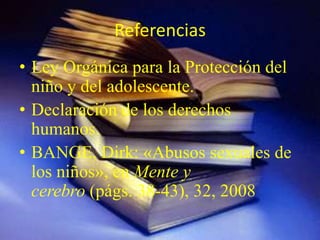 Referencias
• Ley Orgánica para la Protección del
  niño y del adolescente.
• Declaración de los derechos
  humanos.
• BANGE, Dirk: «Abusos sexuales de
  los niños», en Mente y
  cerebro (págs. 38-43), 32, 2008
 