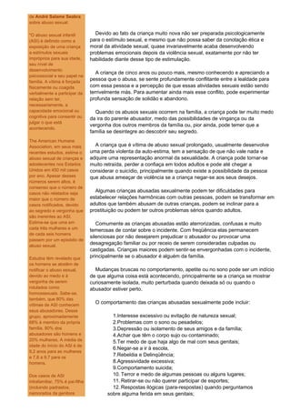 de André Salame Seabra
sobre abuso sexual:

"O abuso sexual infantil           Devido ao fato da criança muito nova não ser preparada psicologicamente
(ASI) é definido como a          para o estímulo sexual, e mesmo que não possa saber da conotação ética e
exposição de uma criança         moral da atividade sexual, quase invariavelmente acaba desenvolvendo
a estímulos sexuais              problemas emocionais depois da violência sexual, exatamente por não ter
impróprios para sua idade,       habilidade diante desse tipo de estimulação.
seu nível de
desenvolvimento
                                    A criança de cinco anos ou pouco mais, mesmo conhecendo e apreciando a
psicossocial e seu papel na
família. A vítima é forçada
                                 pessoa que o abusa, se sente profundamente conflitante entre a lealdade para
fisicamente ou coagida           com essa pessoa e a percepção de que essas atividades sexuais estão sendo
verbalmente a participar da      terrivelmente más. Para aumentar ainda mais esse conflito, pode experimentar
relação sem ter,                 profunda sensação de solidão e abandono.
necessariamente, a
capacidade emocional ou            Quando os abusos sexuais ocorrem na família, a criança pode ter muito medo
cognitiva para consentir ou      da ira do parente abusador, medo das possibilidades de vingança ou da
julgar o que está
                                 vergonha dos outros membros da família ou, pior ainda, pode temer que a
acontecendo.
                                 família se desintegre ao descobrir seu segredo.
The American Humane
Association, em seus mais          A criança que é vítima de abuso sexual prolongado, usualmente desenvolve
recentes estudos, estima o       uma perda violenta da auto-estima, tem a sensação de que não vale nada e
abuso sexual de crianças e       adquire uma representação anormal da sexualidade. A criança pode tornar-se
adoslecentes nos Estados         muito retraída, perder a confiaça em todos adultos e pode até chegar a
Unidos em 450 mil casos          considerar o suicídio, principalmente quando existe a possibilidade da pessoa
por ano. Apesar desses           que abusa ameaçar de violência se a criança negar-se aos seus desejos.
números serem altos, é
consenso que o número de
casos não relatados seja
                                   Algumas crianças abusadas sexualmente podem ter dificuldades para
maior que o número de            estabelecer relações harmônicas com outras pessoas, podem se transformar em
casos notificados, devido        adultos que também abusam de outras crianças, podem se inclinar para a
ao segredo e vergonha que        prostituição ou podem ter outros problemas sérios quando adultos.
são inerentes ao ASI.
Estima-se que uma em                Comumente as crianças abusadas estão aterrorizadas, confusas e muito
cada três mulheres e um          temerosas de contar sobre o incidente. Com freqüência elas permanecem
de cada seis homens
                                 silenciosas por não desejarem prejudicar o abusador ou provocar uma
passem por um episódio de
abuso sexual.
                                 desagregação familiar ou por receio de serem consideradas culpadas ou
                                 castigadas. Crianças maiores podem sentir-se envergonhadas com o incidente,
Estudos têm revelado que         principalmente se o abusador é alguém da família.
os homens se abstêm de
notificar o abuso sexual,          Mudanças bruscas no comportamento, apetite ou no sono pode ser um indício
devido ao medo e à               de que alguma coisa está acontecendo, principalmente se a criança se mostrar
vergonha de serem                curiosamente isolada, muito perturbada quando deixada só ou quando o
rotulados como                   abusador estiver perto.
homossexuais. Sabe-se,
também, que 80% das
vítimas de ASI conhecem
                                   O comportamento das crianças abusadas sexualmente pode incluir:
seus abusadores. Desse
grupo, aproximadamente                    1.Interesse excessivo ou evitação de natureza sexual;
68% é membro da própria                   2.Problemas com o sono ou pesadelos;
família. 80% dos                          3.Depressão ou isolamento de seus amigos e da família;
abusadores são homens e                   4.Achar que têm o corpo sujo ou contaminado;
20% mulheres. A média de                  5.Ter medo de que haja algo de mal com seus genitais;
idade do início do ASI é de
                                          6.Negar-se a ir à escola,
9,2 anos para as mulheres
e 7,8 a 9,7 para os
                                          7.Rebeldia e Delinqüência;
homens.                                   8.Agressividade excessiva;
                                          9.Comportamento suicida;
Dos casos de ASI                          10. Terror e medo de algumas pessoas ou alguns lugares;
intrafamiliar, 75% é pai-filha            11. Retirar-se ou não querer participar de esportes;
(incluindo padrastos,                     12. Respostas ilógicas (para-respostas) quando perguntamos
namorados da genitora                   sobre alguma ferida em seus genitais;
 