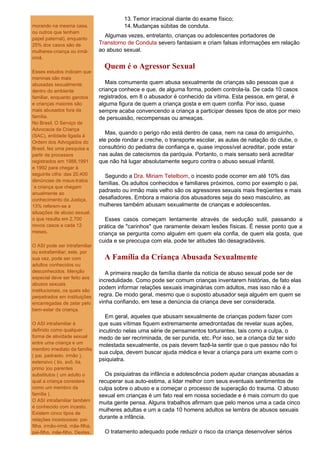 13. Temor irracional diante do exame físico;
morando na mesma casa,                    14. Mudanças súbitas de conduta.
ou outros que tenham
                                  Algumas vezes, entretanto, crianças ou adolescentes portadores de
papel paternal), enquanto
25% dos casos são de            Transtorno de Conduta severo fantasiam e criam falsas informações em relação
mulheres-criança ou irmã-       ao abuso sexual.
irmã.
                                  Quem é o Agressor Sexual
Esses estudos indicam que
meninas são mais
abusadas sexualmente               Mais comumente quem abusa sexualmente de crianças são pessoas que a
dentro do ambiente              criança conhece e que, de alguma forma, podem controla-la. De cada 10 casos
familiar, enquanto garotos      registrados, em 8 o abusador é conhecido da vítima. Esta pessoa, em geral, é
e crianças maiores são          alguma figura de quem a criança gosta e em quem confia. Por isso, quase
mais abusados fora da           sempre acaba convencendo a criança a participar desses tipos de atos por meio
família.                        de persuasão, recompensas ou ameaças.
No Brasil, O Serviço de
Advocacia da Criança
(SAC), entidade ligada à
                                   Mas, quando o perigo não está dentro de casa, nem na casa do amiguinho,
Ordem dos Advogados do          ele pode rondar a creche, o transporte escolar, as aulas de natação do clube, o
Brasil, fez uma pesquisa a      consultório do pediatra de confiança e, quase impossível acreditar, pode estar
partir de processos             nas aulas de catecismos da paróquia. Portanto, o mais sensato será acreditar
registrados em 1988,1991        que não há lugar absolutamente seguro contra o abuso sexual infantil.
e 1992 para chegar à
seguinte cifra: das 20.400        Segundo a Dra. Miriam Tetelbom, o incesto pode ocorrer em até 10% das
denúncias de maus-tratos
                                famílias. Os adultos conhecidos e familiares próximos, como por exemplo o pai,
`a criança que chegam
anualmente ao
                                padrasto ou irmão mais velho são os agressores sexuais mais freqüentes e mais
conhecimento da Justiça,        desafiadores. Embora a maioria dos abusadores seja do sexo masculino, as
13% referem-se a                mulheres também abusam sexualmente de crianças e adolescentes.
situações de abuso sexual,
o que resulta em 2.700             Esses casos começam lentamente através de sedução sutil, passando a
novos casos a cada 12           prática de "carinhos" que raramente deixam lesões físicas. É nesse ponto que a
meses.                          criança se pergunta como alguém em quem ela confia, de quem ela gosta, que
                                cuida e se preocupa com ela, pode ter atitudes tão desagradáveis.
O ASI pode ser intrafamiliar
ou extrafamiliar; este, por
sua vez, pode ser com             A Família da Criança Abusada Sexualmente
adultos conhecidos ou
desconhecidos. Menção              A primeira reação da família diante da notícia de abuso sexual pode ser de
especial deve ser feito aos
                                incredulidade. Como pode ser comum crianças inventarem histórias, de fato elas
abusos sexuais
institucionais, os quais são
                                podem informar relações sexuais imaginárias com adultos, mas isso não é a
perpetrados em instituições     regra. De modo geral, mesmo que o suposto abusador seja alguém em quem se
encarregadas de zelar pelo      vinha confiando, em tese a denúncia da criança deve ser considerada.
bem-estar da criança.
                                   Em geral, aqueles que abusam sexualmente de crianças podem fazer com
O ASI intrafamiliar é           que suas vítimas fiquem extremamente amedrontadas de revelar suas ações,
definido como qualquer          incutindo nelas uma série de pensamentos torturantes, tais como a culpa, o
forma de atividade sexual       medo de ser recriminada, de ser punida, etc. Por isso, se a criança diz ter sido
entre uma criança e um
                                molestada sexualmente, os pais devem fazê-la sentir que o que passou não foi
membro imediato da família
                                sua culpa, devem buscar ajuda médica e levar a criança para um exame com o
( pai, padrasto, irmão ),
extensivo ( tio, avô, tia,      psiquiatra.
primo )ou parentes
substitutos ( um adulto o         Os psiquiatras da infância e adolescência podem ajudar crianças abusadas a
qual a criança considere        recuperar sua auto-estima, a lidar melhor com seus eventuais sentimentos de
como um membro da               culpa sobre o abuso e a começar o processo de superação do trauma. O abuso
família ).                      sexual em crianças é um fato real em nossa sociedade e é mais comum do que
O ASI intrafamiliar também
                                muita gente pensa. Alguns trabalhos afirmam que pelo menos uma a cada cinco
é conhecido com incesto.
                                mulheres adultas e um a cada 10 homens adultos se lembra de abusos sexuais
Existem cinco tipos de
relações incestuosas: pai-      durante a infância.
filha, irmão-irmã, mãe-filha,
pai-filho, mãe-filho. Destes,     O tratamento adequado pode reduzir o risco da criança desenvolver sérios
 