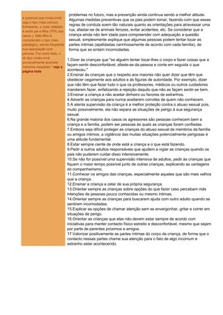 problemas no futuro, mas a prevenção ainda continua sendo a melhor atitude.
é possível que irmão-irmã
                              Algumas medidas preventivas que os pais podem tomar, fazendo com que essas
seja o tipo mais comum.
                              regras de conduta soem tão naturais quanto as orientações para atravessar uma
Entretanto, o mais relatado
é entre pai e filha (75% dos  rua, afastar-se de animais ferozes, evitar acidentes, etc. Se considerar que a
casos ). Mãe-filho é          criança ainda não tem idade para compreender com adequação a questão
considerado o tipo mais       sexual, simplesmente explique que algumas pessoas podem tentar tocar as
patológico, sendo freqüente partes íntimas (apelidadas carinhosamente de acordo com cada família), de
sua associação com            forma que se sintam incomodadas.
psicose. Por outro lado, o
do tipo irmão-irmã
                             1.Dizer às crianças que "se alguém tentar tocar-lhes o corpo e fazer coisas que a
provavelmente acarrete
                             façam sentir desconfortável, afaste-se da pessoa e conte em seguida o que
menores seqüelas." veja a
página toda                  aconteceu."
                          2.Ensinar às crianças que o respeito aos maiores não quer dizer que têm que
                          obedecer cegamente aos adultos e às figuras de autoridade. Por exemplo, dizer
                          que não têm que fazer tudo o que os professores, médicos ou outros cuidadores
                          mandarem fazer, enfatizando a rejeição daquilo que não as façam sentir-se bem.
                          3.Ensinar a criança a não aceitar dinheiro ou favores de estranhos.
                          4.Advertir as crianças para nunca aceitarem convites de quem não conhecem.
                          5.A atenta supervisão da criança é a melhor proteção contra o abuso sexual pois,
                          muito possivelmente, ela não separa as situações de perigo à sua segurança
                          sexual.
                          6.Na grande maioria dos casos os agressores são pessoas conhecem bem a
                          criança e a família, podem ser pessoas às quais as crianças foram confiadas.
                          7.Embora seja difícil proteger as crianças do abuso sexual de membros da família
                          ou amigos íntimos, a vigilância das muitas situações potencialmente perigosas é
                          uma atitude fundamental.
                          8.Estar sempre ciente de onde está a criança e o que está fazendo.
                          9.Pedir a outros adultos responsáveis que ajudem a vigiar as crianças quando os
                          pais não puderem cuidar disso intensivamente.
                          10.Se não for possível uma supervisão intensiva de adultos, pedir às crianças que
                          fiquem o maior tempo possível junto de outras crianças, explicando as vantagens
                          do companheirismo.
                          11.Conhecer os amigos das crianças, especialmente aqueles que são mais velhos
                          que a criança.
                          12.Ensinar a criança a zelar de sua própria segurança.
                          13.Orientar sempre as crianças sobre opções do que fazer caso percebam más
                          intenções de pessoas pouco conhecidas ou mesmo íntimas.
                          14.Orientar sempre as crianças para buscarem ajuda com outro adulto quando se
                          sentirem incomodadas.
                          15.Explicar as opções de chamar atenção sem se envergonhar, gritar e correr em
                          situações de perigo.
                          16.Orientar as crianças que elas não devem estar sempre de acordo com
                          iniciativas para manter contacto físico estreito e desconfortável, mesmo que sejam
                          por parte de parentes próximos e amigos.
                          17.Valorizar positivamente as partes íntimas do corpo da criança, de forma que o
                          contacto nessas partes chame sua atenção para o fato de algo incomum e
                          estranho estar acontecendo.
 