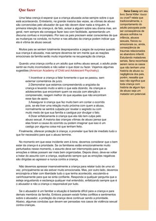 Que fazer                                                                             Ilana Casoy em seu
                                                                                    livro Serial Killer: louco
   Uma falsa crença é esperar que a criança abusada avise sempre sobre o que        ou cruel? relata que
está acontecendo. Entretanto, na grande maioria das vezes, as vítimas de abuso      tradicionalmente, o
são convencidas pelo abusador de que não devem dizer nada a ninguém. A              comportamento do
primeira intenção da criança é, de fato, avisar a alguém sobre seu drama mas, em    adulto psicopata pode
geral, nem sempre ela consegue fazer isso com facilidade, apresentando um           ser conseqüência de
discurso confuso e incompleto. Por isso os pais precisam estar conscientes de que   abusos sofridos na
as mudanças na conduta, no humor e nas atitudes da criança podem indicar que        infância, abusos
                                                                                    sexuais, físicos ou
ela é vítima de abuso sexual.
                                                                                    emocionais ou, ainda,
                                                                                    conseqüência de
  Muitos pais se sentem totalmente despreparados e pegos de surpresa quando
                                                                                    traumas relacionados
sua criança é abusada, mas sempre devemos ter em mente que as reações               ao abandono infantil.
emocionais da família serão muito importante na recuperação da criança.             Estudando matadores
                                                                                    seriais, Ilana reconhece
  Quando uma criança confia a um adulto que sofreu abuso sexual, o adulto pode      serem raros os casos
sentir-se muito incomodado e não saber o que dizer ou fazer. Vejamos algumas        que não tenham uma
sugestões (American Academy of Child and Adolescent Psychiatry):                    história de abuso ou
                                                                                    negligência dos pais,
          1.Incentivar a criança a falar livremente o que se passou, sem            porém, ressalta que
       externar comentários de juízo.                                               isso não significa que
          2.Demonstrar que estamos compreendendo a angústia da                      toda criança com
       criança e levando muito a sério o que esta dizendo. As crianças e            história de algum tipo
       adolescentes que encontram quem os escuta com atenção e                      de abuso seja um
       compreensão, reagem melhor do que aquelas que não encontram                  matador em potencial.
       esse tipo de apoio.
          3.Assegurar à criança que fez muito bem em contar o ocorrido
       pois, se ela tiver uma relação muito próxima com quem a abusa,
       normalmente se sentirá culpada por revelar o segredo ou com
       muito medo de que sua família a castigue por divulgar o fato.
          4.Dizer enfaticamente à criança que ela não tem culpa pelo
       abuso sexual. A maioria das crianças vítimas de abuso pensa que
       elas foram a causa do ocorrido ou podem imaginar que isso é um
       castigo por alguma coisa má que tenham feito.
  Finalmente, oferecer proteção à criança, e prometer que fará de imediato tudo o
que for necessário para que o abuso termine.

   No momento em que esse incidente vem à tona, devemos considerar que o bem
estar da criança é a prioridade. Se os familiares estão emocionalmente muito
perturbados nesse momento, o assunto deve ser interrompido para que as
emoções e idéias possam ser mais bem organizadas. Depois disso, deve-se voltar
a tratar do assunto com a criança, explicando sempre que as emoções negativas
são dirigidas ao agressor e nunca contra a criança.

  Não devemos apressar insensivelmente a criança para relatar tudo de uma só
vez, principalmente se ela estiver muito emocionada. Mas, por outro lado, devemos
encorajá-la a falar com liberdade tudo o que tenha acontecido, escutando-a
carinhosamente para que se sinta confiante. Responda a qualquer pergunta que a
esteja angustiando e esclareça qualquer mal entendido, enfatizando sempre que é
o abusador e não a criança o responsável por tudo.

  Se o abusador é um familiar a situação é bastante difícil para a criança e para
demais membros da família. Embora possam existir fortes conflitos e sentimentos
sobre o abusador, a proteção da criança deve continuar sendo a prioridade.
Abaixo, algumas condutas que devem ser pensadas nos casos de violência sexual
contra crianças.
 